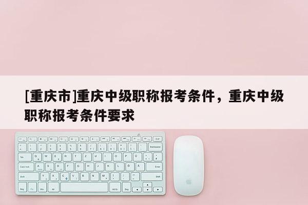 [重慶市]重慶中級(jí)職稱(chēng)報(bào)考條件，重慶中級(jí)職稱(chēng)報(bào)考條件要求