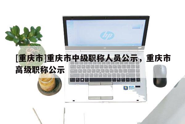 [重慶市]重慶市中級(jí)職稱(chēng)人員公示，重慶市高級(jí)職稱(chēng)公示