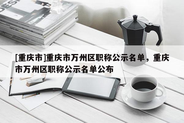 [重慶市]重慶市萬州區(qū)職稱公示名單，重慶市萬州區(qū)職稱公示名單公布