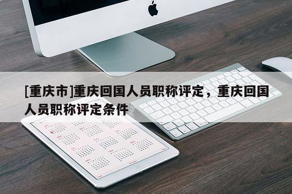 [重慶市]重慶回國(guó)人員職稱評(píng)定，重慶回國(guó)人員職稱評(píng)定條件