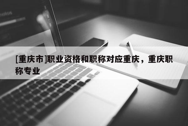 [重慶市]職業(yè)資格和職稱對(duì)應(yīng)重慶，重慶職稱專業(yè)