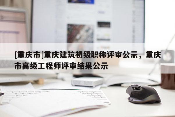 [重慶市]重慶建筑初級職稱評審公示，重慶市高級工程師評審結(jié)果公示