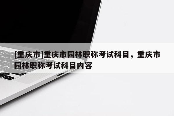 [重慶市]重慶市園林職稱考試科目，重慶市園林職稱考試科目內(nèi)容