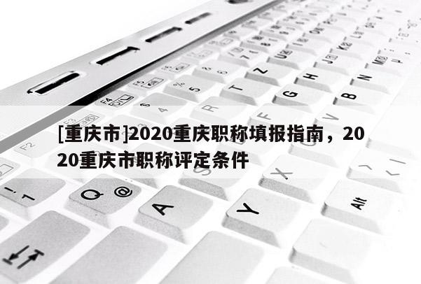 [重慶市]2020重慶職稱填報(bào)指南，2020重慶市職稱評(píng)定條件