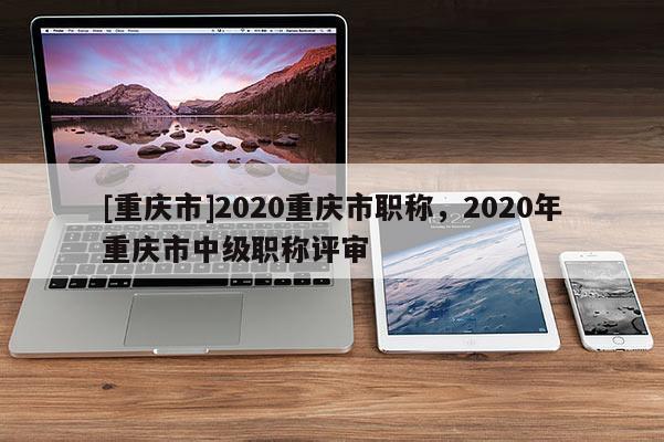 [重慶市]2020重慶市職稱，2020年重慶市中級職稱評審