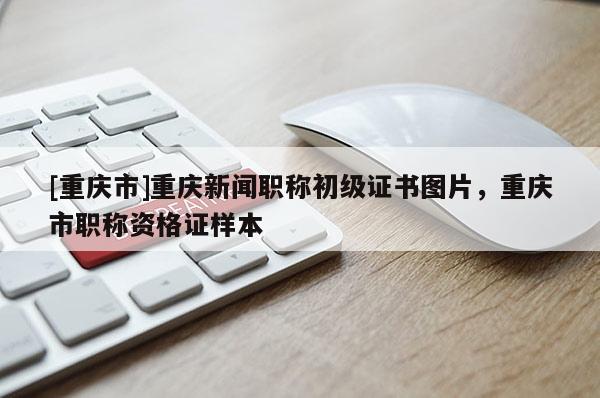 [重慶市]重慶新聞職稱初級(jí)證書圖片，重慶市職稱資格證樣本