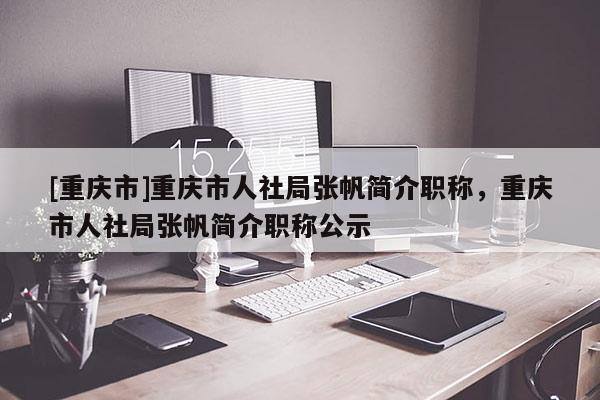 [重慶市]重慶市人社局張帆簡介職稱，重慶市人社局張帆簡介職稱公示