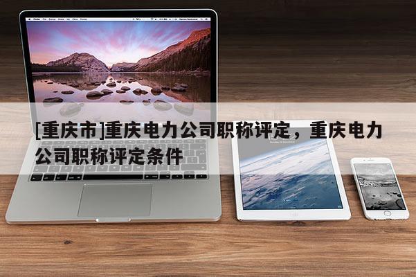 [重慶市]重慶電力公司職稱評定，重慶電力公司職稱評定條件