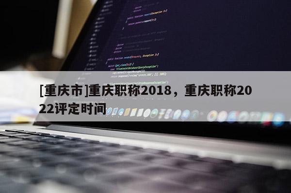 [重慶市]重慶職稱2018，重慶職稱2022評(píng)定時(shí)間