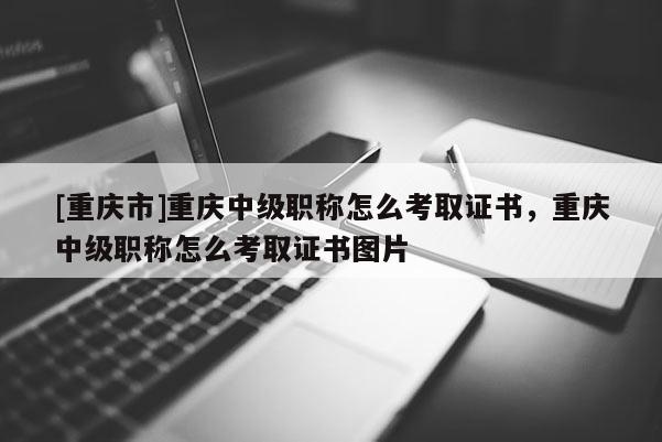 [重慶市]重慶中級職稱怎么考取證書，重慶中級職稱怎么考取證書圖片