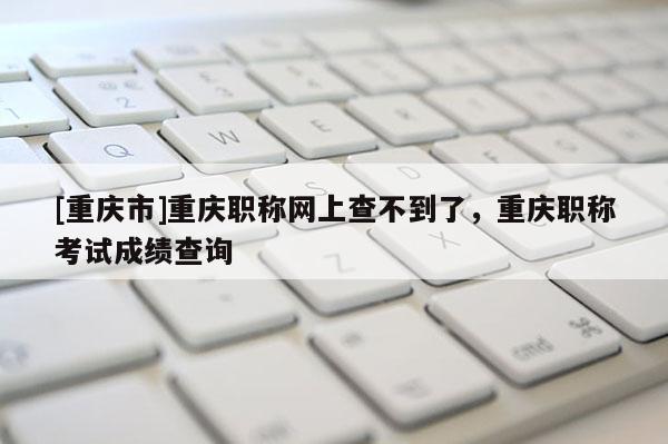 [重慶市]重慶職稱網(wǎng)上查不到了，重慶職稱考試成績查詢