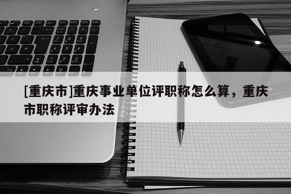 [重慶市]重慶事業(yè)單位評職稱怎么算，重慶市職稱評審辦法