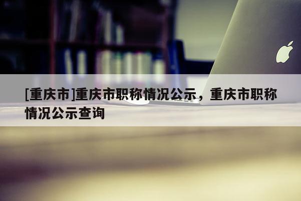 [重慶市]重慶市職稱情況公示，重慶市職稱情況公示查詢