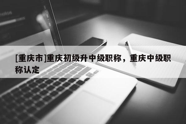 [重慶市]重慶初級(jí)升中級(jí)職稱，重慶中級(jí)職稱認(rèn)定