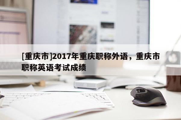 [重慶市]2017年重慶職稱(chēng)外語(yǔ)，重慶市職稱(chēng)英語(yǔ)考試成績(jī)