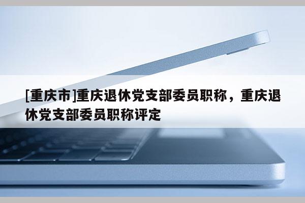 [重慶市]重慶退休黨支部委員職稱(chēng)，重慶退休黨支部委員職稱(chēng)評(píng)定