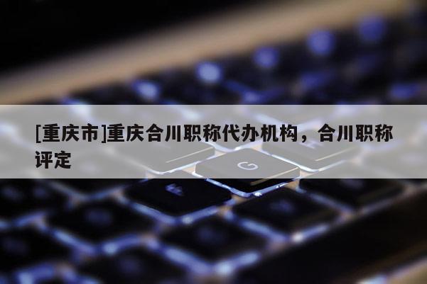 [重慶市]重慶合川職稱代辦機(jī)構(gòu)，合川職稱評定