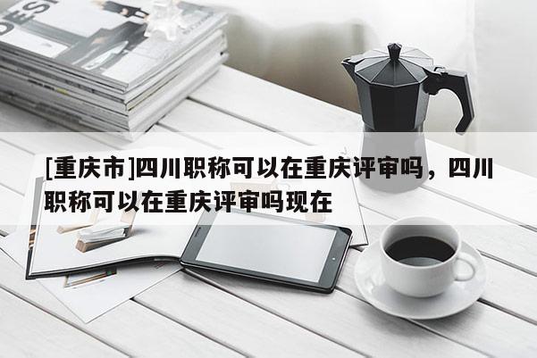 [重慶市]四川職稱可以在重慶評審嗎，四川職稱可以在重慶評審嗎現(xiàn)在