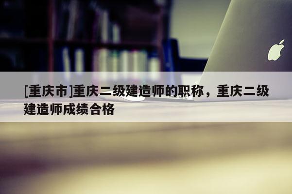 [重慶市]重慶二級建造師的職稱，重慶二級建造師成績合格