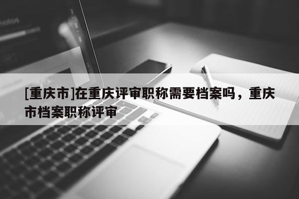 [重慶市]在重慶評審職稱需要檔案嗎，重慶市檔案職稱評審