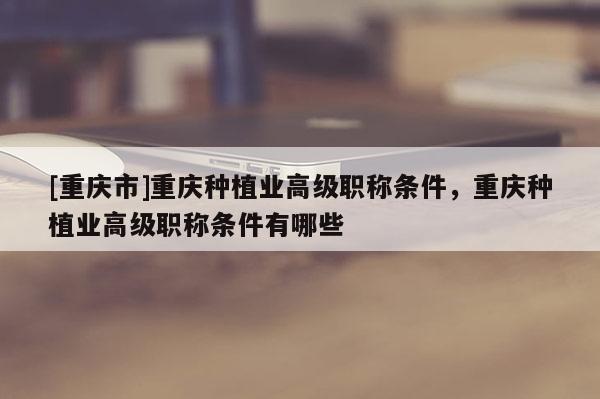 [重慶市]重慶種植業(yè)高級職稱條件，重慶種植業(yè)高級職稱條件有哪些