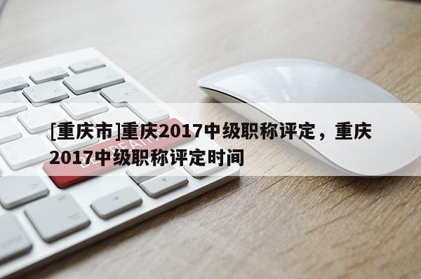 [重慶市]重慶2017中級職稱評定，重慶2017中級職稱評定時間