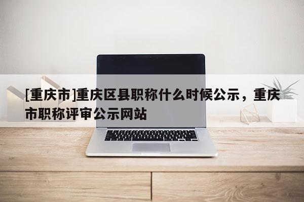 [重慶市]重慶區(qū)縣職稱什么時候公示，重慶市職稱評審公示網(wǎng)站