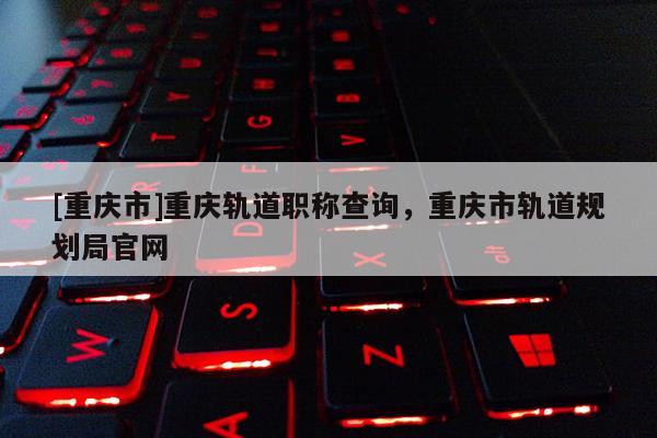 [重慶市]重慶軌道職稱查詢，重慶市軌道規(guī)劃局官網