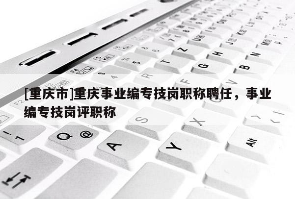 [重慶市]重慶事業(yè)編專技崗職稱聘任，事業(yè)編專技崗評職稱