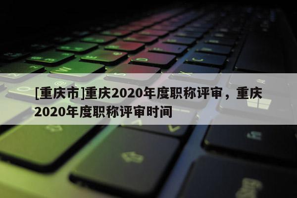 [重慶市]重慶2020年度職稱評審，重慶2020年度職稱評審時間