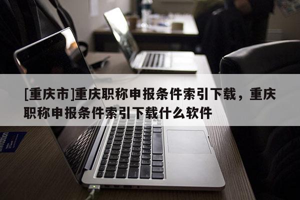 [重慶市]重慶職稱申報條件索引下載，重慶職稱申報條件索引下載什么軟件