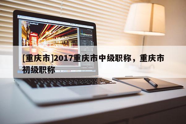 [重慶市]2017重慶市中級(jí)職稱，重慶市初級(jí)職稱