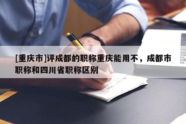 [重慶市]評成都的職稱重慶能用不，成都市職稱和四川省職稱區(qū)別