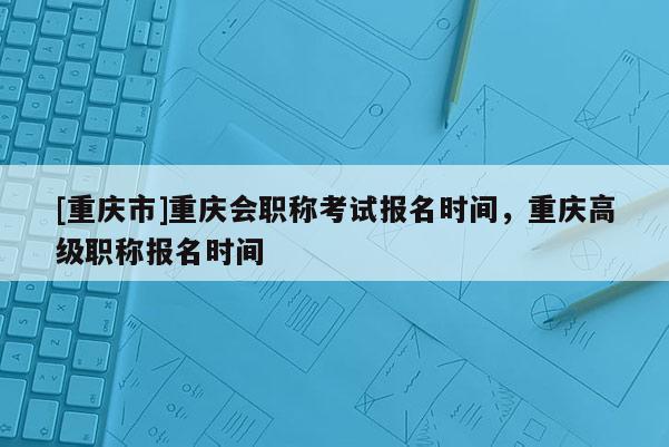 [重慶市]重慶會職稱考試報名時間，重慶高級職稱報名時間