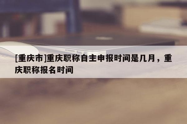 [重慶市]重慶職稱自主申報(bào)時(shí)間是幾月，重慶職稱報(bào)名時(shí)間