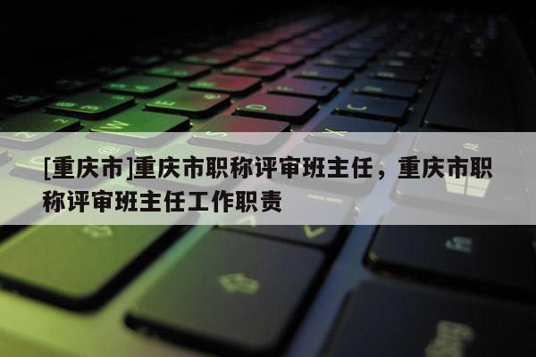 [重慶市]重慶市職稱評審班主任，重慶市職稱評審班主任工作職責