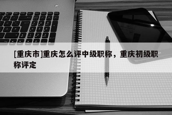 [重慶市]重慶怎么評中級職稱，重慶初級職稱評定