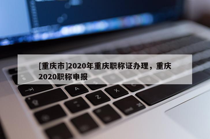 [重慶市]2020年重慶職稱證辦理，重慶2020職稱申報