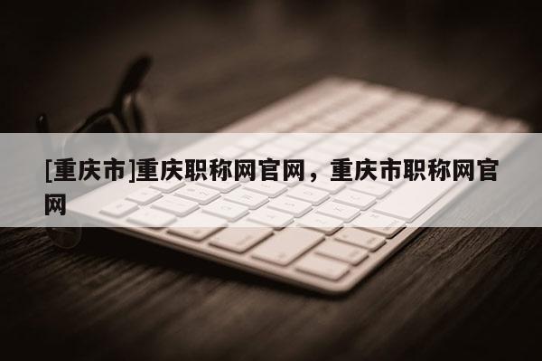 [重慶市]重慶職稱網(wǎng)官網(wǎng)，重慶市職稱網(wǎng)官網(wǎng)