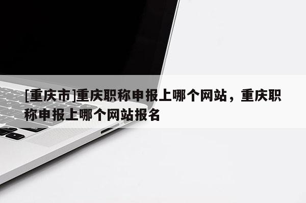 [重慶市]重慶職稱申報上哪個網(wǎng)站，重慶職稱申報上哪個網(wǎng)站報名