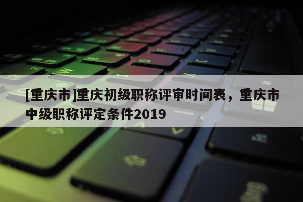 [重慶市]重慶初級職稱評審時(shí)間表，重慶市中級職稱評定條件2019