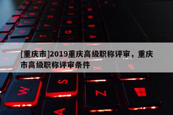 [重慶市]2019重慶高級(jí)職稱評(píng)審，重慶市高級(jí)職稱評(píng)審條件