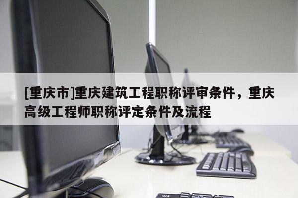 [重慶市]重慶建筑工程職稱評審條件，重慶高級工程師職稱評定條件及流程