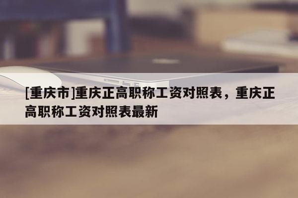 [重慶市]重慶正高職稱工資對(duì)照表，重慶正高職稱工資對(duì)照表最新