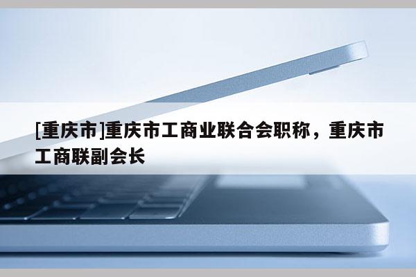 [重慶市]重慶市工商業(yè)聯(lián)合會(huì)職稱，重慶市工商聯(lián)副會(huì)長(zhǎng)