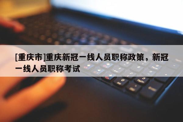 [重慶市]重慶新冠一線人員職稱政策，新冠一線人員職稱考試