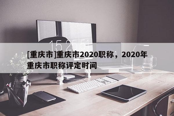 [重慶市]重慶市2020職稱，2020年重慶市職稱評定時間