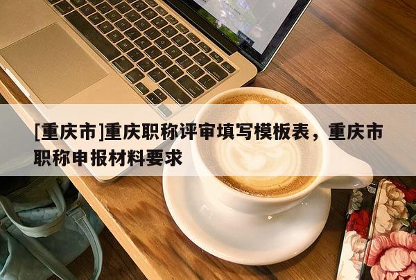 [重慶市]重慶職稱評審填寫模板表，重慶市職稱申報材料要求