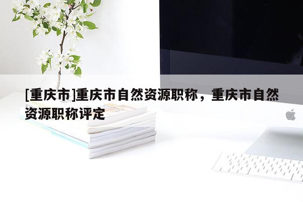 [重慶市]重慶市自然資源職稱，重慶市自然資源職稱評(píng)定