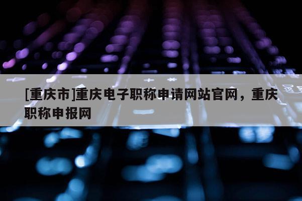 [重慶市]重慶電子職稱申請網(wǎng)站官網(wǎng)，重慶職稱申報(bào)網(wǎng)